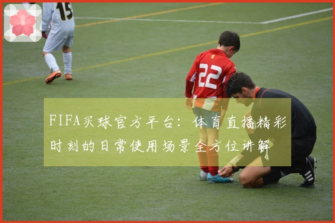 FIFA买球官方平台：体育直播精彩时刻的日常使用场景全方位讲解