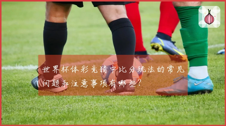 世界杯体彩竞猜中比分玩法的常见问题和注意事项有哪些?