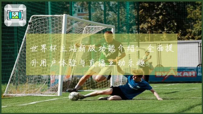 世界杯主站新版功能介绍：全面提升用户体验与直播互动乐趣